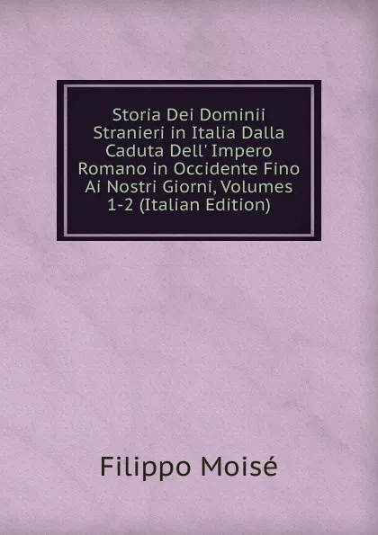 Обложка книги Storia Dei Dominii Stranieri in Italia Dalla Caduta Dell. Impero Romano in Occidente Fino Ai Nostri Giorni, Volumes 1-2 (Italian Edition), Filippo Moisé