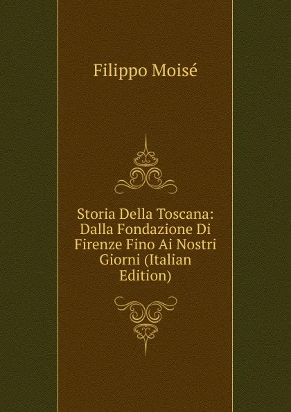 Обложка книги Storia Della Toscana: Dalla Fondazione Di Firenze Fino Ai Nostri Giorni (Italian Edition), Filippo Moisé