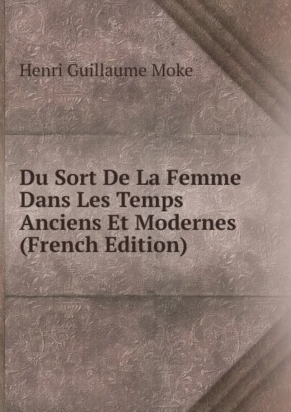 Обложка книги Du Sort De La Femme Dans Les Temps Anciens Et Modernes (French Edition), Henri Guillaume Moke