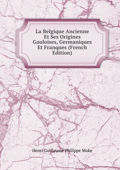 Обложка книги La Belgique Ancienne Et Ses Origines Gauloises, Germaniques Et Franques (French Edition), Henri Guillaume Philippe Moke