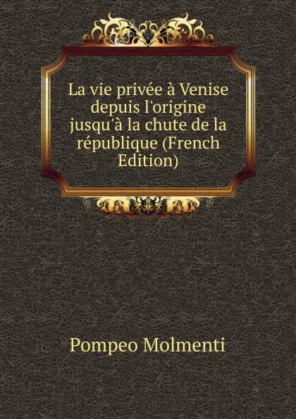 Обложка книги La vie privee a Venise depuis l.origine jusqu.a la chute de la republique (French Edition), Pompeo Molmenti