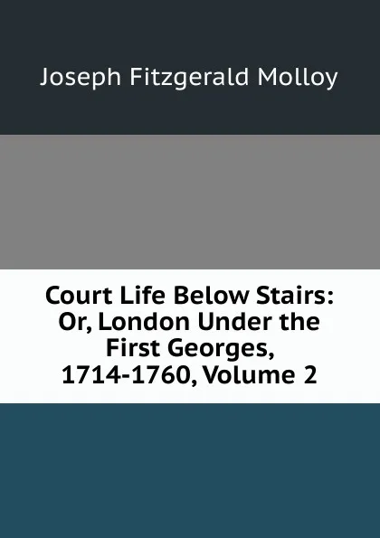 Обложка книги Court Life Below Stairs: Or, London Under the First Georges, 1714-1760, Volume 2, J. Fitzgerald Molloy