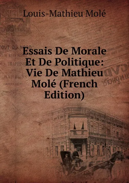 Обложка книги Essais De Morale Et De Politique: Vie De Mathieu Mole (French Edition), Louis-Mathieu Molé