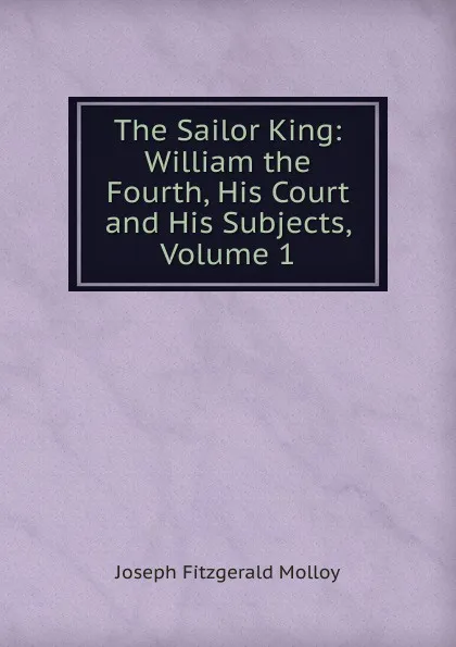 Обложка книги The Sailor King: William the Fourth, His Court and His Subjects, Volume 1, J. Fitzgerald Molloy