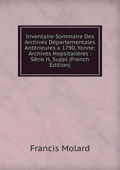 Обложка книги Inventaire-Sommaire Des Archives Departementales Anterieures a 1790, Yonne: Archives Hopsitalieres : Serie H, Suppl (French Edition), Francis Molard