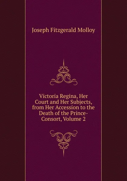 Обложка книги Victoria Regina, Her Court and Her Subjects, from Her Accession to the Death of the Prince-Consort, Volume 2, J. Fitzgerald Molloy