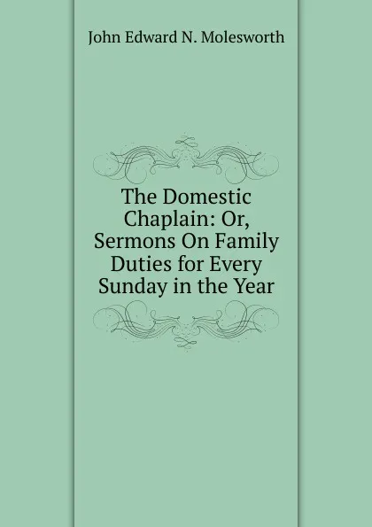 Обложка книги The Domestic Chaplain: Or, Sermons On Family Duties for Every Sunday in the Year, John Edward N. Molesworth