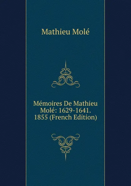 Обложка книги Memoires De Mathieu Mole: 1629-1641. 1855 (French Edition), Mathieu Molé