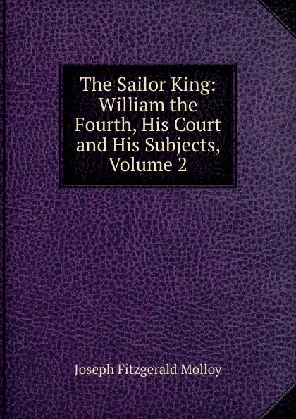 Обложка книги The Sailor King: William the Fourth, His Court and His Subjects, Volume 2, J. Fitzgerald Molloy