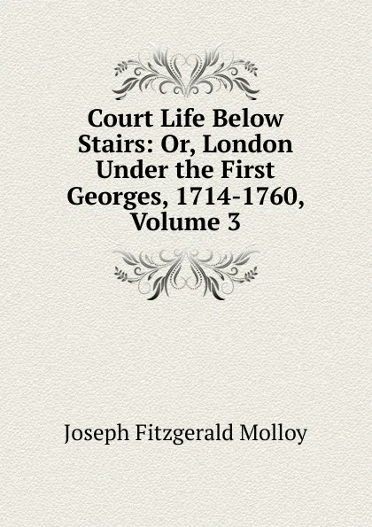 Обложка книги Court Life Below Stairs: Or, London Under the First Georges, 1714-1760, Volume 3, J. Fitzgerald Molloy