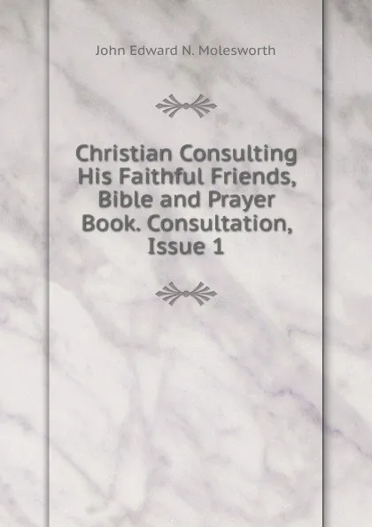 Обложка книги Christian Consulting His Faithful Friends, Bible and Prayer Book. Consultation, Issue 1, John Edward N. Molesworth