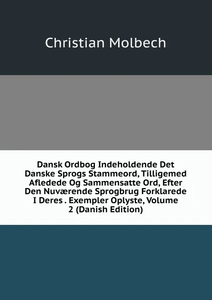 Обложка книги Dansk Ordbog Indeholdende Det Danske Sprogs Stammeord, Tilligemed Afledede Og Sammensatte Ord, Efter Den Nuvaerende Sprogbrug Forklarede I Deres . Exempler Oplyste, Volume 2 (Danish Edition), Christian Molbech