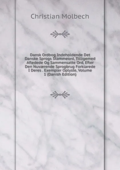 Обложка книги Dansk Ordbog Indeholdende Det Danske Sprogs Stammeord, Tilligemed Afledede Og Sammensatte Ord, Efter Den Nuvaerende Sprogbrug Forklarede I Deres . Exempler Oplyste, Volume 1 (Danish Edition), Christian Molbech