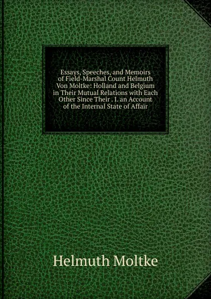 Обложка книги Essays, Speeches, and Memoirs of Field-Marshal Count Helmuth Von Moltke: Holland and Belgium in Their Mutual Relations with Each Other Since Their . I. an Account of the Internal State of Affair, Helmuth Moltke