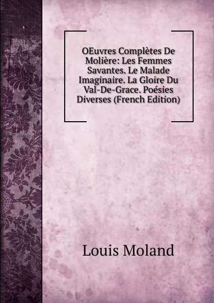 Обложка книги OEuvres Completes De Moliere: Les Femmes Savantes. Le Malade Imaginaire. La Gloire Du Val-De-Grace. Poesies Diverses (French Edition), Louis Moland