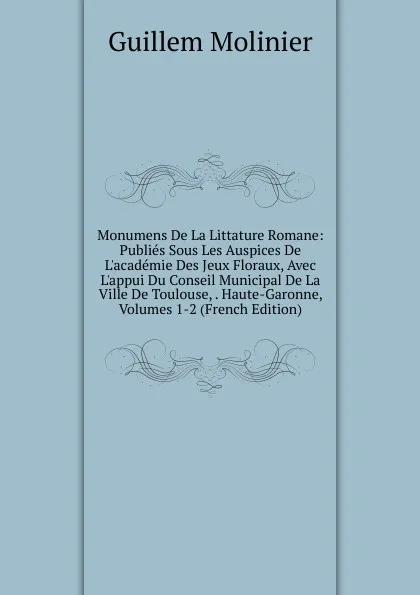 Обложка книги Monumens De La Littature Romane: Publies Sous Les Auspices De L.academie Des Jeux Floraux, Avec L.appui Du Conseil Municipal De La Ville De Toulouse, . Haute-Garonne, Volumes 1-2 (French Edition), Guillem Molinier