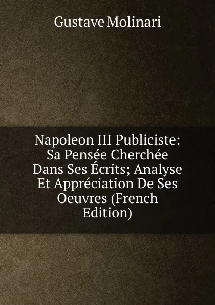 Обложка книги Napoleon III Publiciste: Sa Pensee Cherchee Dans Ses Ecrits; Analyse Et Appreciation De Ses Oeuvres (French Edition), Gustave Molinari