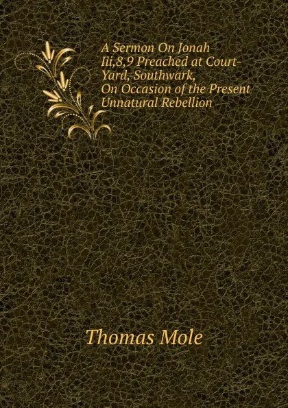 Обложка книги A Sermon On Jonah Iii,8,9 Preached at Court-Yard, Southwark, On Occasion of the Present Unnatural Rebellion, Thomas Mole