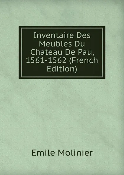 Обложка книги Inventaire Des Meubles Du Chateau De Pau, 1561-1562 (French Edition), Emile Molinier