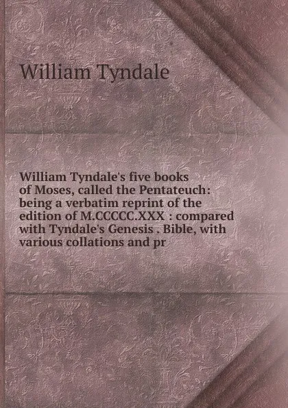 Обложка книги William Tyndale.s five books of Moses, called the Pentateuch: being a verbatim reprint of the edition of M.CCCCC.XXX : compared with Tyndale.s Genesis . Bible, with various collations and pr, William Tyndale