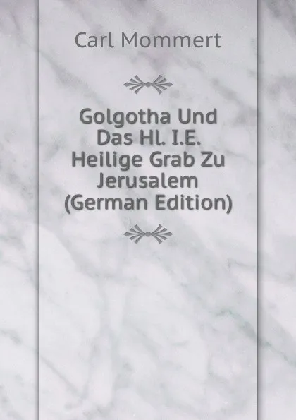 Обложка книги Golgotha Und Das Hl. I.E. Heilige Grab Zu Jerusalem (German Edition), Carl Mommert