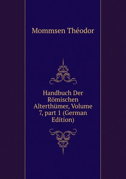 Обложка книги Handbuch Der Romischen Alterthumer, Volume 7,.part 1 (German Edition), Théodor Mommsen