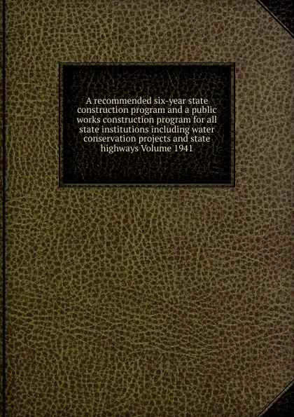 Обложка книги A recommended six-year state construction program and a public works construction program for all state institutions including water conservation projects and state highways Volume 1941, 