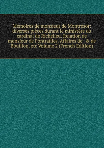 Обложка книги Memoires de monsieur de Montresor: diverses pieces durant le ministere du cardinal de Richelieu. Relation de monsieur de Fontrailles. Affaires de . . de Bouillon, etc Volume 2 (French Edition), 