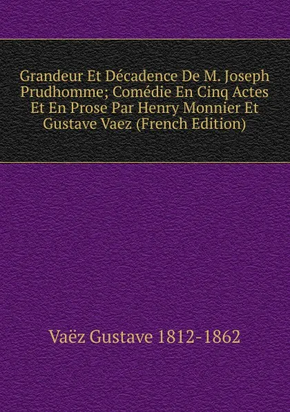 Обложка книги Grandeur Et Decadence De M. Joseph Prudhomme; Comedie En Cinq Actes Et En Prose Par Henry Monnier Et Gustave Vaez (French Edition), Vaëz Gustave 1812-1862