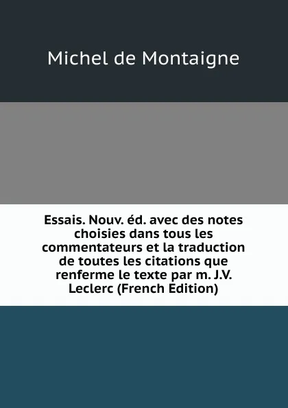 Обложка книги Essais. Nouv. ed. avec des notes choisies dans tous les commentateurs et la traduction de toutes les citations que renferme le texte par m. J.V. Leclerc (French Edition), Montaigne Michel de