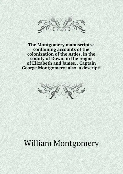 Обложка книги The Montgomery manuscripts.: containing accounts of the colonization of the Ardes, in the county of Down, in the reigns of Elizabeth and James. . Captain George Montgomery: also, a descripti, William Montgomery