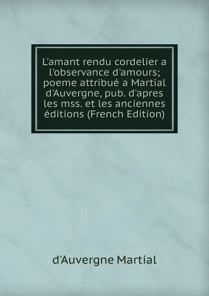 Обложка книги L.amant rendu cordelier a l.observance d.amours; poeme attribue a Martial d.Auvergne, pub. d.apres les mss. et les anciennes editions (French Edition), d'Auvergne Martial