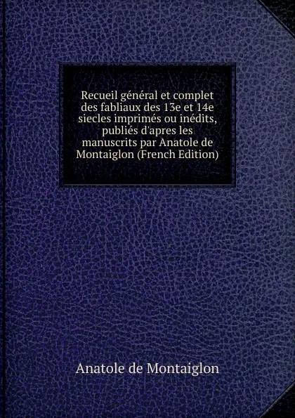 Обложка книги Recueil general et complet des fabliaux des 13e et 14e siecles imprimes ou inedits, publies d.apres les manuscrits par Anatole de Montaiglon (French Edition), Anatole de Montaiglon