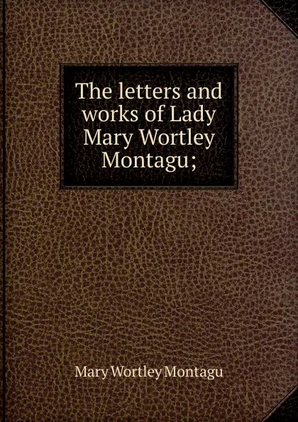 Обложка книги The letters and works of Lady Mary Wortley Montagu;, Mary Wortley Montagu