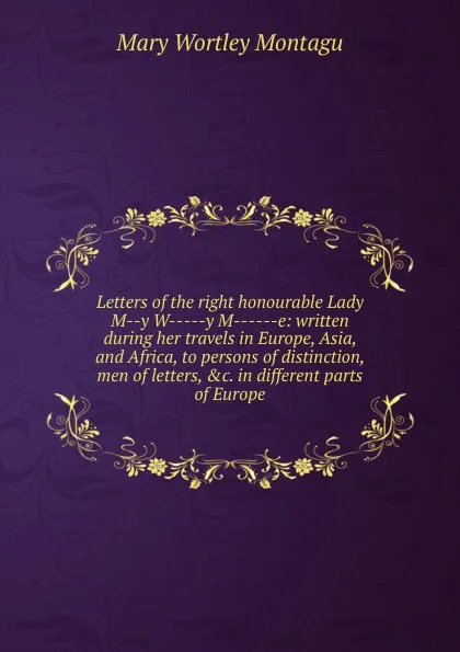 Обложка книги Letters of the right honourable Lady M--y W-----y M------e: written during her travels in Europe, Asia, and Africa, to persons of distinction, men of letters, .c. in different parts of Europe, Mary Wortley Montagu