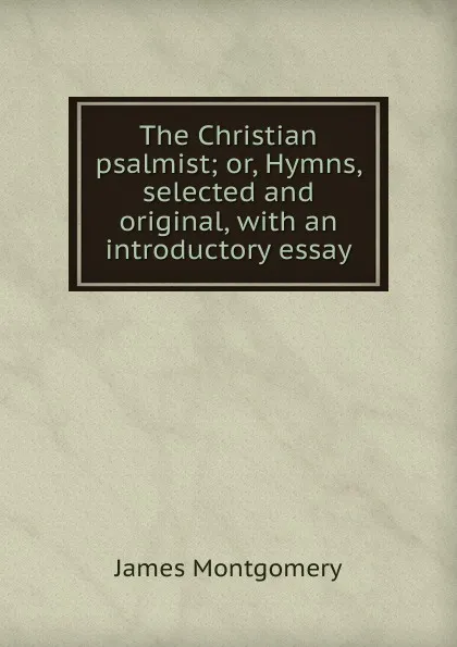 Обложка книги The Christian psalmist; or, Hymns, selected and original, with an introductory essay, Montgomery James