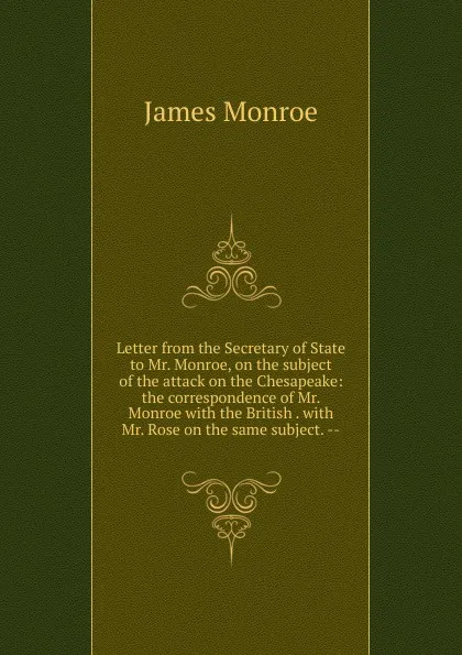 Обложка книги Letter from the Secretary of State to Mr. Monroe, on the subject of the attack on the Chesapeake: the correspondence of Mr. Monroe with the British . with Mr. Rose on the same subject. --, James Monroe