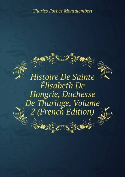 Обложка книги Histoire De Sainte Elisabeth De Hongrie, Duchesse De Thuringe, Volume 2 (French Edition), Montalembert Charles Forbes