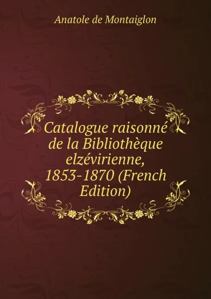 Обложка книги Catalogue raisonne de la Bibliotheque elzevirienne, 1853-1870 (French Edition), Anatole de Montaiglon