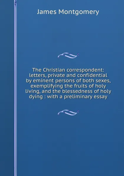 Обложка книги The Christian correspondent: letters, private and confidential by eminent persons of both sexes, exemplifying the fruits of holy living, and the blessedness of holy dying : with a preliminary essay, Montgomery James