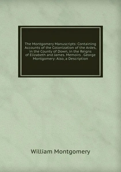 Обложка книги The Montgomery Manuscripts: Containing Accounts of the Colonization of the Ardes, in the County of Down, in the Reigns of Elizabeth and James. Memoirs . George Montgomery: Also, a Description, William Montgomery