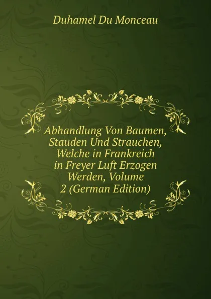 Обложка книги Abhandlung Von Baumen, Stauden Und Strauchen, Welche in Frankreich in Freyer Luft Erzogen Werden, Volume 2 (German Edition), Duhamel Du Monceau