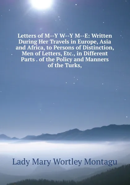 Обложка книги Letters of M--Y W--Y M--E: Written During Her Travels in Europe, Asia and Africa, to Persons of Distinction, Men of Letters, Etc., in Different Parts . of the Policy and Manners of the Turks,, Lady Mary Wortley Montagu