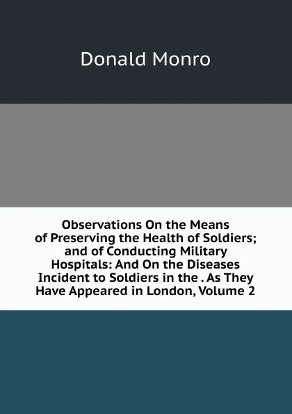 Обложка книги Observations On the Means of Preserving the Health of Soldiers; and of Conducting Military Hospitals: And On the Diseases Incident to Soldiers in the . As They Have Appeared in London, Volume 2, Donald Monro