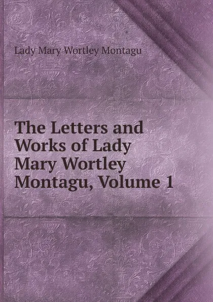 Обложка книги The Letters and Works of Lady Mary Wortley Montagu, Volume 1, Lady Mary Wortley Montagu