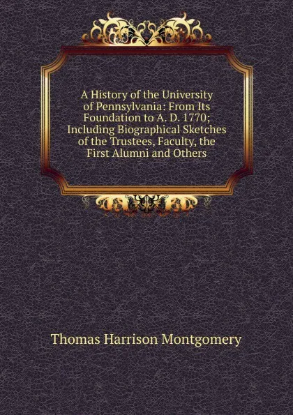 Обложка книги A History of the University of Pennsylvania: From Its Foundation to A. D. 1770; Including Biographical Sketches of the Trustees, Faculty, the First Alumni and Others, Thomas Harrison Montgomery