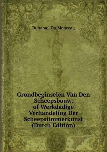 Обложка книги Grondbeginselen Van Den Scheepsbouw, of Werkdadige Verhandeling Der Scheepstimmerkunst (Dutch Edition), Duhamel Du Monceau