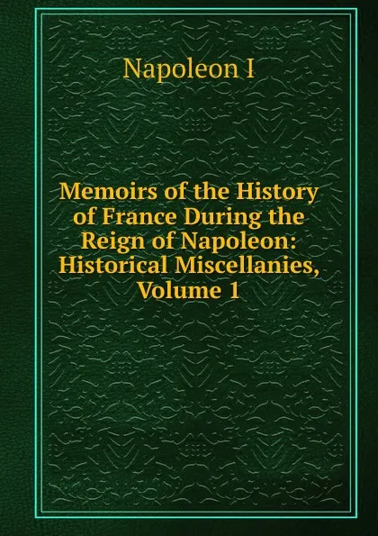 Обложка книги Memoirs of the History of France During the Reign of Napoleon: Historical Miscellanies, Volume 1, Napoleon I