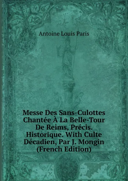 Обложка книги Messe Des Sans-Culottes Chantee A La Belle-Tour De Reims, Precis. Historique. With Culte Decadien, Par J. Mongin (French Edition), Antoine Louis Paris