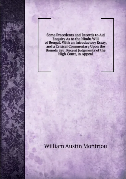 Обложка книги Some Precedents and Records to Aid Enquiry As to the Hindu Will of Bengal: With an Introductory Essay, and a Critical Commentary Upon the Bounds Set . Recent Judgments of the High Court, in Appeal, William Austin Montriou